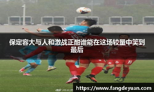 艾弗森·贝博(ballbet)保定容大与人和激战正酣谁能在这场较量中笑到最后